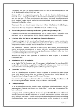 14 | P a g e
The company shall have a dividend paying track record for at least the last 3 consecutive years and
the dividend should be at least 10% in each year.
Minimum 25% of the company's issued capital shall be with Non-Promoter shareholders as per
Clause 35 of the Listing Agreement. Out of above Non-Promoter holding, no single shareholder
shall hold more than 0.5% of the paid-up capital of the company individually or jointly with others
except in case of Banks/Financial Institutions/Foreign Institutional Investors/Overseas Corporate
Bodies and Non-Resident Indians.
The company shall have at least two years listing record with any of the Regional Stock Exchanges.
The company shall sign an agreement with CDSL and NSDL for demat trading.
• Minimum Requirements for Companies Delisted by BSE seeking Relisting on BSE
Companies delisted by BSE and seeking relisting at BSE are required to make a fresh public offer
and comply with the extant guidelines of SEBI and BSE regarding initial public offerings.
• Permission to Use the Name of BSE in an Issuer Company's Prospectus
Companies desiring to list their securities offered through a public issue are required to obtain prior
permission of BSE to use the name of BSE in their prospectus or offer for sale documents before
filing the same with the concerned office of the Registrar of Companies.
BSE has a Listing Committee, comprising of market experts, which decides upon the matter of
granting permission to companies to use the name of BSE in their prospectus/offer documents. This
Committee evaluates the promoters, company, project, financials, risk factors and several other
aspects before taking a decision in this regard.
Decision with regard to some types/sizes of companies has been delegated to the Internal
Committee of BSE.
• Submission of Letter of Application
As per Section 73 of the Companies Act, 1956, a company seeking listing of its securities on BSE
is required to submit a Letter of Application to all the stock exchanges where it proposes to have
its securities listed before filing the prospectus with the Registrar of Companies.
• Allotment of Securities
As per the Listing Agreement, a company is required to complete the allotment of securities offered
to the public within 30 days of the date of closure of the subscription list and approach the
Designated Stock Exchange for approval of the basis of allotment.
In case of Book Building issues, allotment shall be made not later than 15 days from the closure of
the issue, failing which interest at the rate of 15% shall be paid to the investors.
• Trading Permission
As per SEBI Guidelines, an issuer company should complete the formalities for trading at all the
stock exchanges where the securities are to be listed within 7 working days of finalization of the
basis of allotment.
A company should scrupulously adhere to the time limit specified in SEBI (Disclosure and Investor
Protection) Guidelines 2000 for allotment of all securities and dispatch of allotment letters/share
certificates/credit in depository accounts and refund orders and for obtaining the listing permissions
of all the exchanges whose names are stated in its prospectus or offer document. In the event of
 