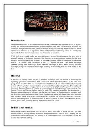 1 | P a g e
Introduction:
The stock market refers to the collection of markets and exchanges where regular activities of buying,
selling, and issuance of shares of publicly-held companies take place. Such financial activities are
conducted through institutionalized formal exchanges or over-the-counter (OTC) marketplaces which
operate under a defined set of regulations. There can be multiple stock trading venues in a country or a
region which allow transactions in stocks and other forms of securities.
While both terms - stock market and stock exchange - are used interchangeably, the latter term is
generally a subset of the former. If one says that she trades in the stock market, it means that she buys
and sells shares/equities on one (or more) of the stock exchange(s) that are part of the overall stock
market. The leading stock exchanges in the U.S. include the New York Stock Exchange
(NYSE), Nasdaq, and the Chicago Board Options Exchange (CBOE). These leading national
exchanges, along with several other exchanges operating in the country, form the stock market of the
U.S.
History:
It was in 12th century France that the ‘Courretiers de change’ took on the task of managing and
regulating agricultural communities’ debt. This was on behalf of the French banks of that time. This
group of men traded the debts and became known as first brokers. It was in the middle of the thirteenth
century in Venice, bankers started to trade in government of Venice Spreading Stories. The idea behind
this was to decreased the cost of Venetian government funds. In the large cities of Italy, including Pisa,
Genoa, Florence and Verona, bankers started to trade. This happened around the fourteenth century.
Business and organisations in Italy were also the first to sell shares on the stock market. It was not until
the sixteenth century that business in the United Kingdom were able to sell shares. Many other countries
then followed. Today, there are stock markets all over the world, the most well-known stock markets,
and the world’s largest are in the United States of America, as well as in the United Kingdom, China,
Canada, India, Japan, Germany, France, Netherlands and South Korea.
Indian stock market
Indian Stock Markets is one of the old.t in Asia. Its history dates back to nearly 200 years ago. The
earliest records of security dealings in India are meagre and obscure. The East India Company was the
dominant institution in those days and business in its loan securities used to be transacted towards the
close of the eighteenth century.
 
