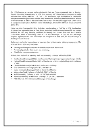 2 | P a g e
By 1830's business on corporate stocks and shares in Bank and Cotton presses took place in Bombay.
Though the trading list was broader in 1839, there were only half a dozen brokers recognized by banks
and merchants during 1840 and 1850. The 1850's witnessed a rapid development of commercial
enterprise and brokerage business attracted many men into the field and by 1860 the number of brokers
increased into 60. In 1860-61 the American Civil War broke out and cotton supply from United States
to Europe was stopped; thus, the 'Share Mania' in India began. The number of brokers increased to about
200 to 250.
At the end of the American Civil War, the brokers who thrived out of Civil War in 1874, found a place
in a street (now appropriately cal. as Dalai Street) where they would conveniently assemble and transact
business. In 1887, they formally established in Bombay, the "Native Share and Stock Brokers
'Association", which is alternatively known as "The Stock Exchange". In 1895, the Stock Exchange
acquired. a premise in the same street and it was inaugurated in 1899. Thus, the Stock Exchange at
Bombay was consolidated.
Indian stock market has been assigned an important place in financing the Indian corporate sector. The
principal factors of the stock market are
• Enabling mobilizing resources for investment directly from the investors.
• Providing liquidity for the investors and monitoring.
• Disciplining company management.
In India there are 9 official operating stock and commodity exchange in Listed by SEBI
• Bombay Stock Exchange (BSE) in Mumbai, one of the two principal large stock exchanges of India
• National Stock Exchange of India (NSE) in Mumbai, one of the two principal large stock exchanges
of India
• Calcutta Stock Exchange in Kolkata, a smaller stock exchange
• India International Exchange (India INX) in GIFT City
• Indian Commodity Exchange (ICEX) in Airoli, Navi Mumbai
• Metropolitan Stock Exchange of India Ltd. (MSE) in Mumbai
• Multi Commodity Exchange of India Ltd. (MCX) in Mumbai
• National Commodity & Derivatives Exchange Ltd. (NCDEX) in Mumbai
• NSE IFSC Ltd. (NSE International Exchange) in Gandhinagar
 