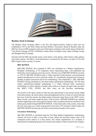 3 | P a g e
Bombay Stock Exchange:
The Bombay Stock Exchange (BSE) is the first and largest securities market in India and was
established in 1875 as the Native Share and Stock Brokers' Association. Based in Mumbai, India, the
BSE lists close to 6,000 companies and is one of the largest exchanges in the world, along with the New
York Stock Exchange (NYSE), NASDAQ, London Stock Exchange Group, Japan Exchange Group,
and Shanghai Stock Exchange.
Securities that the BSE lists include stocks, stock futures, stock options, index futures, index options,
and weekly options. The BSE's overall performance is measured by the Sensex, an index of 30 of the
BSE's largest stocks covering 12 sectors.
BSE SENSEX
S&P BSE SENSEX, first compiled in 1986, was calculated on a 'Market Capitalization-
Weighted' methodology of 30 component stocks representing large, well-established and
financially sound companies across key sectors. The base year of S&P BSE SENSEX was taken
as 1978-79. S&P BSE SENSEX today is widely reported in both domestic and international
markets through print as well as electronic media. It is scientifically designed and is based on
globally accepted construction and review methodology. Since September 1, 2003, S&P BSE
SENSEX is being calculated on a free-float market capitalization methodology. The 'free-float
market capitalization-weighted' methodology is a widely followed index construction
methodology on which majority of global equity indices are based; all major index providers
like MSCI, FTSE, STOXX, and Dow Jones use the free-float methodology.
The growth of the equity market in India has been phenomenal in the present decade. Right
from early nineties, the stock market witnessed heightened activity in terms of various bull and
bear runs. In the late nineties, the Indian market witnessed a huge frenzy in the 'TMT' sectors.
More recently, real estate caught the fancy of the investors. S&P BSE SENSEX has captured
all these happenings in the most judicious manner. One can identify the booms and busts of the
Indian equity market through S&P BSE SENSEX. As the oldest index in the country, it provides
the time series data over a fairly long period of time (from 1979 onwards). Small wonder, the
S&P BSE SENSEX has become one of the most prominent brands in the country.
Calculation Methodology:
S&P BSE SENSEX is calculated using the 'Free-float Market Capitalization' methodology,
wherein, the level of index at any point of time reflects the free-float market value of 30
component stocks relative to a base period. The market capitalization of a company is
determined by multiplying the price of its stock by the number of shares issued by the company.
 
