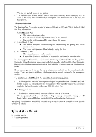 6 | P a g e
• You can buy and sell stocks in this session.
• The normal trading session follows bilateral matching session i.e. whenever buying price is
equal to the selling price, the transaction is complete. Here transactions are as per price and
time priority.
Pre-opening session:
The duration of the Pre-opening session is between 9:00 AM to 9:15 AM. This is further divided
into three sub-sessions.
• 9:00 AM to 9:08 AM:
• This is the order entry session.
• You can place an order to buy and sell stocks in this duration.
• One can also modify or cancel his orders during this period.
• 9:08 AM to 9:12 AM:
• This session is used for order matching and for calculating the opening price of the
normal session.
• You cannot modify or cancel buy/sell order during this time.
• 9:12 AM to 9:15 AM:
• This session is used as a buffer period.
• It is used for the smooth translation of pre-opening session to the normal session.
The opening price of the normal session is calculated using multilateral order matching system.
Earlier, the bilateral matching system was used which caused a lot of volatility when the market
opened. Later, this was changed to multilateral order matching system to reduce the volatility in the
market.
However, most people do not use the pre-opening session and only use the normal session for
trading. That’s why there is still huge volatility even in the normal session after the pre-opening
session.
The time between 3:30 PM to 3:40 PM is used for closing price calculation.
• The closing price of a stock is the weighted average of the prices between 3:00 PM to 3:30 PM.
• For the indexes like Sensex & nifty, its closing price is the weighted average of the constituent
stocks for the last 30 minutes i.e. Between 3:00 PM to 3:30 PM.
Post-closing session:
• The duration of the Post-closing session is between 3:40 PM to 4:00 PM.
• You can place orders to buy or sell stocks in the post-closing session at the closing price. If
buyers/sellers are available then your trade will be confirmed at the closing price.
Pre-opening session and the Post-closing session is only for the cash market. There are no such sessions
for future & options.
Types of Share Market:
• Primary Market
• Secondary Market
 