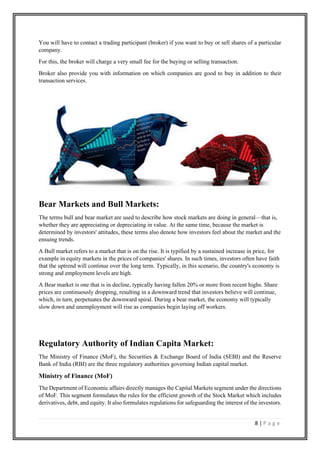 8 | P a g e
You will have to contact a trading participant (broker) if you want to buy or sell shares of a particular
company.
For this, the broker will charge a very small fee for the buying or selling transaction.
Broker also provide you with information on which companies are good to buy in addition to their
transaction services.
Bear Markets and Bull Markets:
The terms bull and bear market are used to describe how stock markets are doing in general—that is,
whether they are appreciating or depreciating in value. At the same time, because the market is
determined by investors' attitudes, these terms also denote how investors feel about the market and the
ensuing trends.
A Bull market refers to a market that is on the rise. It is typified by a sustained increase in price, for
example in equity markets in the prices of companies' shares. In such times, investors often have faith
that the uptrend will continue over the long term. Typically, in this scenario, the country's economy is
strong and employment levels are high.
A Bear market is one that is in decline, typically having fallen 20% or more from recent highs. Share
prices are continuously dropping, resulting in a downward trend that investors believe will continue,
which, in turn, perpetuates the downward spiral. During a bear market, the economy will typically
slow down and unemployment will rise as companies begin laying off workers.
Regulatory Authority of Indian Capita Market:
The Ministry of Finance (MoF), the Securities & Exchange Board of India (SEBI) and the Reserve
Bank of India (RBI) are the three regulatory authorities governing Indian capital market.
Ministry of Finance (MoF)
The Department of Economic affairs directly manages the Capital Markets segment under the directions
of MoF. This segment formulates the rules for the efficient growth of the Stock Market which includes
derivatives, debt, and equity. It also formulates regulations for safeguarding the interest of the investors.
 
