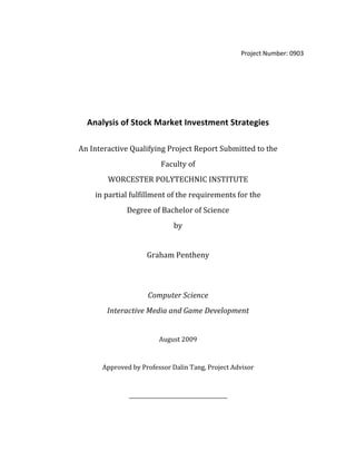 Project Number: 0903 
 
 
 
 
Analysis of Stock Market Investment Strategies 
 
An Interactive Qualifying Project Report Submitted to the  
Faculty of 
WORCESTER POLYTECHNIC INSTITUTE 
in partial fulfillment of the requirements for the 
Degree of Bachelor of Science 
by 
 
Graham Pentheny 
 
 
Computer Science 
Interactive Media and Game Development 
 
August 2009 
 
Approved by Professor Dalin Tang, Project Advisor 
 
______________________________________ 
 
 