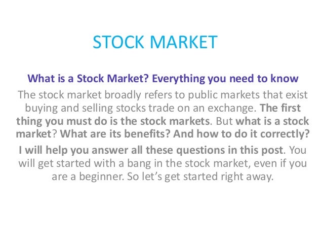 STOCK MARKET
What is a Stock Market? Everything you need to know
The stock market broadly refers to public markets that exist
buying and selling stocks trade on an exchange. The first
thing you must do is the stock markets. But what is a stock
market? What are its benefits? And how to do it correctly?
I will help you answer all these questions in this post. You
will get started with a bang in the stock market, even if you
are a beginner. So let’s get started right away.
 