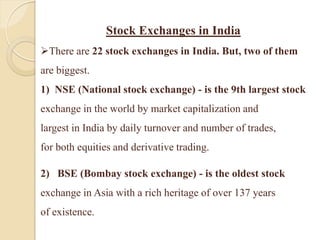 Stock Exchanges in India
There are 22 stock exchanges in India. But, two of them
are biggest.
1) NSE (National stock exchange) - is the 9th largest stock
exchange in the world by market capitalization and
largest in India by daily turnover and number of trades,
for both equities and derivative trading.
2) BSE (Bombay stock exchange) - is the oldest stock
exchange in Asia with a rich heritage of over 137 years
of existence.
 