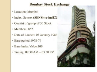 • Location: Mumbai
• Index: Sensex (SENSitve indEX)
• Consist of group of 30 Stock
• Members: 852
• Date of Launch: 03 January 1986
• Base period:1978-79
• Base Index Value:100
• Timing: 09.30 AM – 03.30 PM
Bombay Stock Exchange
 