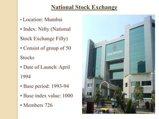 • Location: Mumbai
• Index: Nifty (National
Stock Exchange Fifty)
• Consist of group of 50
Stocks
• Date of Launch: April
1994
• Base period: 1993-94
• Base index value: 1000
• Members 726
National Stock Exchange
 