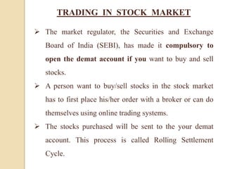 TRADING IN STOCK MARKET
 The market regulator, the Securities and Exchange
Board of India (SEBI), has made it compulsory to
open the demat account if you want to buy and sell
stocks.
 A person want to buy/sell stocks in the stock market
has to first place his/her order with a broker or can do
themselves using online trading systems.
 The stocks purchased will be sent to the your demat
account. This process is called Rolling Settlement
Cycle.
 