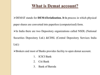 What is Demat account?
DEMAT stands for DEMATerialization. It is process in which physical
paper shares are converted into paperless (computerized) form.
In India there are two Depository organizations called NSDL (National
Securities Depository Ltd.) &CDSL (Central Depository Services India
Ltd.)
Brokers and most of Banks provides facility to open demat account.
1. ICICI Bank
2. Citi Bank
3. Bank of Baroda
 