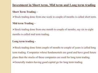 Investment in Short term, Mid term and Long term trading
Short Term Trading –
Stock trading done from one week to couple of months is called short term.
Mid term Trading –
Stock trading done from one month to couple of months, say six to eight
months is called mid term trading.
Long term trading -
Stock trading done form couple of months to couple of years is called long
term trading. Companies whose fundamentals are good and have good future
plans then the stocks of these companies are used for long term trading.
Generally traders having good capital go for long term trading.
 