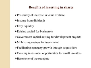 Benefits of investing in shares
Possibility of increase in value of share
Income from dividends
Easy liquidity
Raising capital for businesses
Government capital-raising for development projects
Mobilizing savings for investment
Facilitating company growth through acquisitions
Creating investment opportunities for small investors
Barometer of the economy
 