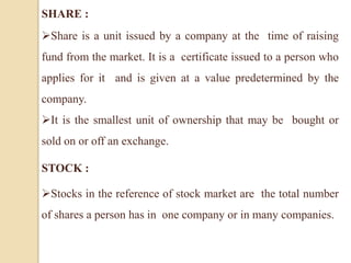 SHARE :
Share is a unit issued by a company at the time of raising
fund from the market. It is a certificate issued to a person who
applies for it and is given at a value predetermined by the
company.
It is the smallest unit of ownership that may be bought or
sold on or off an exchange.
STOCK :
Stocks in the reference of stock market are the total number
of shares a person has in one company or in many companies.
 