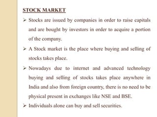 STOCK MARKET
 Stocks are issued by companies in order to raise capitals
and are bought by investors in order to acquire a portion
of the company.
 A Stock market is the place where buying and selling of
stocks takes place.
 Nowadays due to internet and advanced technology
buying and selling of stocks takes place anywhere in
India and also from foreign country, there is no need to be
physical present in exchanges like NSE and BSE.
 Individuals alone can buy and sell securities.
 