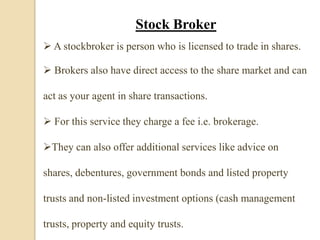 Stock Broker
 A stockbroker is person who is licensed to trade in shares.
 Brokers also have direct access to the share market and can
act as your agent in share transactions.
 For this service they charge a fee i.e. brokerage.
They can also offer additional services like advice on
shares, debentures, government bonds and listed property
trusts and non-listed investment options (cash management
trusts, property and equity trusts.
 