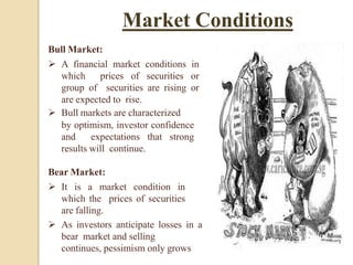 Bull Market:
 A financial market conditions in
which prices of securities or
group of securities are rising or
are expected to rise.
 Bull markets are characterized
by optimism, investor confidence
and expectations that strong
results will continue.
Bear Market:
 It is a market condition in
which the prices of securities
are falling.
 As investors anticipate losses in a
bear market and selling
continues, pessimism only grows
Market Conditions
 