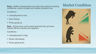 Market Condition
Bulls:- Bullish characteristics are when the market is showing
confidence, prices increase and market indicators rise.
Conditions:-
 Unemployment is low
 Stock Rising
 Prices going up
Bear:- Prices hover at the same level and then go down,
indices fall and volumes are stagnant.
Conditions:-
 Unemployment is high
 Stocks decreasing
 Prices going down
 