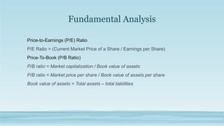 Fundamental Analysis
Price-to-Earnings (P/E) Ratio
P/E Ratio = (Current Market Price of a Share / Earnings per Share)
Price-To-Book (P/B Ratio)
P/B ratio = Market capitalization / Book value of assets
P/B ratio = Market price per share / Book value of assets per share
Book value of assets = Total assets – total liabilities
 