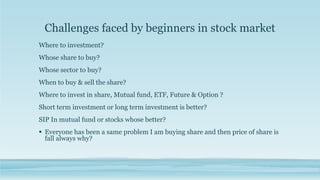 Challenges faced by beginners in stock market
Where to investment?
Whose share to buy?
Whose sector to buy?
When to buy & sell the share?
Where to invest in share, Mutual fund, ETF, Future & Option ?
Short term investment or long term investment is better?
SIP In mutual fund or stocks whose better?
 Everyone has been a same problem I am buying share and then price of share is
fall always why?
 
