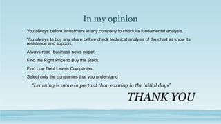 In my opinion
You always before investment in any company to check its fundamental analysis.
You always to buy any share before check technical analysis of the chart as know its
resistance and support.
Always read business news paper.
Find the Right Price to Buy the Stock
Find Low Debt Levels Companies
Select only the companies that you understand
“Learning is more important than earning in the initial days”
THANK YOU
 