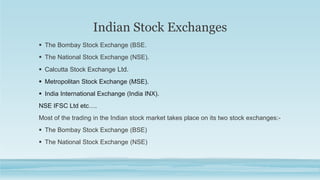 Indian Stock Exchanges
 The Bombay Stock Exchange (BSE.
 The National Stock Exchange (NSE).
 Calcutta Stock Exchange Ltd.
 Metropolitan Stock Exchange (MSE).
 India International Exchange (India INX).
NSE IFSC Ltd etc….
Most of the trading in the Indian stock market takes place on its two stock exchanges:-
 The Bombay Stock Exchange (BSE)
 The National Stock Exchange (NSE)
 