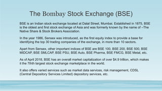 The Bombay Stock Exchange (BSE)
BSE is an Indian stock exchange located at Dalal Street, Mumbai. Established in 1875, BSE
is the oldest and first stock exchange of Asia and was formerly known by the name of –The
Native Share & Stock Brokers Association.
In the year 1986, Sensex was introduced, as the first equity index to provide a base for
identifying the top 30 trading companies of the exchange, in more than 10 sectors.
Apart from Sensex, other important indices of BSE are BSE 100, BSE 200, BSE 500, BSE
MIDCAP, BSE SMLCAP, BSE PSU, BSE Auto, BSE Pharma, BSE FMCG, BSE Metal, etc.
As of April 2018, BSE has an overall market capitalization of over $4.9 trillion, which makes
it the 7thth largest stock exchange marketplace in the world.
It also offers varied services such as market data services, risk management, CDSL
(Central Depository Services Limited) depository services, etc.
 