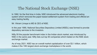 The National Stock Exchange (NSE)
In 1992, for the first time in India, NSE introduced the advanced electronic trading
system which removed the paper-based settlement system from trading and offered an
easy trading facility.
Mr. Vikram Limaye is MD & CEO of NSE.
In the year 1995, National Securities Depository Limited (NSDL) was formed to provide
depository services to the investors.
Nifty 50 the popular benchmark index in the Indian stock market, was introduced by
NSE in the same year. Nifty lists out top 50 companies which traded on the NSE stock
exchange market.
As of may 2021, NSE has an overall market capitalization of over $3.1 trillion, which
makes it the 10th largest stock exchange marketplace in the world.
 