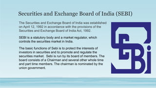 Securities and Exchange Board of India (SEBI)
The Securities and Exchange Board of India was established
on April 12, 1992 in accordance with the provisions of the
Securities and Exchange Board of India Act, 1992.
SEBI is a statutory body and a market regulator, which
controls the securities market in India.
The basic functions of Sebi is to protect the interests of
investors in securities and to promote and regulate the
securities market. Sebi is run by its board of members. The
board consists of a Chairman and several other whole time
and part time members. The chairman is nominated by the
union government.
 
