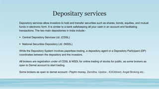 Depositary services
Depository services allow investors to hold and transfer securities such as shares, bonds, equities, and mutual
funds in electronic form. It is similar to a bank safekeeping all your cash in an account and facilitating
transactions. The two main depositories in India include:-
 Central Depository Services Ltd. (CDSL)
 National Securities Depository Ltd. (NSDL)
While the Depository System involves paperless trading, a depository agent or a Depository Participant (DP)
coordinates between the depository and the investors.
All brokers are registration under of CDSL & NSDL for online trading of stocks for public, as some brokers as
open to Demat account to start trading.
Some brokers as open to demat account:- Paytm money, Zerodha, Upstox , ICICIdirect, Angel Broking etc..
 