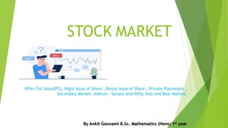 STOCK MARKET
Offer For Sale(OFS), Right Issue of Share , Bonus Issue of Share , Private Placement ,
Secondary Market ,Indices – Sensex and Nifty, Bull and Bear Market.
By Ankit Goswami B.Sc. Mathematics (Hons) 1st year
 