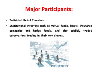 Major Participants:
• Individual Retail Investors
• Institutional investors such as mutual funds, banks, insurance
companies and hedge funds, and also publicly traded
corporations trading in their own shares.
 
