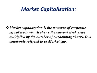 Market Capitalisation:
Market capitalization is the measure of corporate
size of a country. It shows the current stock price
multiplied by the number of outstanding shares. It is
commonly referred to as Market cap.
 