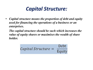 Capital Structure:
• Capital structure means the proportion of debt and equity
used for financing the operations of a business or an
enterprises.
The capital structure should be such which increases the
value of equity shares or maximises the wealth of share
holder.
 