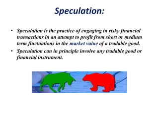 Speculation:
• Speculation is the practice of engaging in risky financial
transactions in an attempt to profit from short or medium
term fluctuations in the market value of a tradable good.
• Speculation can in principle involve any tradable good or
financial instrument.
 