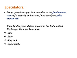Speculators:
• Many speculators pay little attention to the fundamental
value of a security and instead focus purely on price
movements.
Four kinds of speculators operate in the Indian Stock
Exchange. They are known as :
 Bull
 Bear
 Stag and
 Lame duck.
 