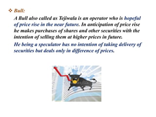  Bull:
A Bull also called as Tejiwala is an operator who is hopeful
of price rise in the near future. In anticipation of price rise
he makes purchases of shares and other securities with the
intention of selling them at higher prices in future.
He being a speculator has no intention of taking delivery of
securities but deals only in difference of prices.
 