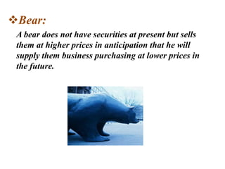 Bear:
A bear does not have securities at present but sells
them at higher prices in anticipation that he will
supply them business purchasing at lower prices in
the future.
 