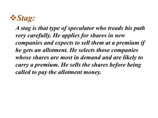 Stag:
A stag is that type of speculator who treads his path
very carefully. He applies for shares in new
companies and expects to sell them at a premium if
he gets an allotment. He selects those companies
whose shares are most in demand and are likely to
carry a premium. He sells the shares before being
called to pay the allotment money.
 
