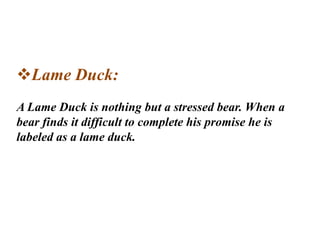 Lame Duck:
A Lame Duck is nothing but a stressed bear. When a
bear finds it difficult to complete his promise he is
labeled as a lame duck.
 