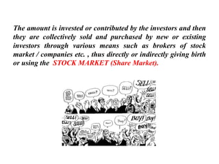 The amount is invested or contributed by the investors and then
they are collectively sold and purchased by new or existing
investors through various means such as brokers of stock
market / companies etc. , thus directly or indirectly giving birth
or using the STOCK MARKET (Share Market).
 