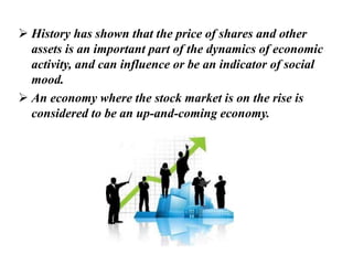  History has shown that the price of shares and other
assets is an important part of the dynamics of economic
activity, and can influence or be an indicator of social
mood.
 An economy where the stock market is on the rise is
considered to be an up-and-coming economy.
 