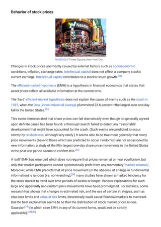 Behavior of stock prices
NASDAQ in Times Square, New York City
Changes in stock prices are mostly caused by external factors such as socioeconomic
conditions, inflation, exchange rates. Intellectual capital does not affect a company stock's
current earnings. Intellectual capital contributes to a stock's return growth.[32]
The efficient-market hypothesis (EMH) is a hypothesis in financial economics that states that
asset prices reflect all available information at the current time.
The 'hard' efficient-market hypothesis does not explain the cause of events such as the crash in
1987, when the Dow Jones Industrial Average plummeted 22.6 percent—the largest-ever one-day
fall in the United States.[33]
This event demonstrated that share prices can fall dramatically even though no generally agreed
upon definite cause has been found: a thorough search failed to detect any 'reasonable'
development that might have accounted for the crash. (Such events are predicted to occur
strictly by randomness, although very rarely.) It seems also to be true more generally that many
price movements (beyond those which are predicted to occur 'randomly') are not occasioned by
new information; a study of the fifty largest one-day share price movements in the United States
in the post-war period seems to confirm this.[33]
A 'soft' EMH has emerged which does not require that prices remain at or near equilibrium, but
only that market participants cannot systematically profit from any momentary 'market anomaly'.
Moreover, while EMH predicts that all price movement (in the absence of change in fundamental
information) is random (i.e. non-trending),[34]
many studies have shown a marked tendency for
the stock market to trend over time periods of weeks or longer. Various explanations for such
large and apparently non-random price movements have been promulgated. For instance, some
research has shown that changes in estimated risk, and the use of certain strategies, such as
stop-loss limits and value at risk limits, theoretically could cause financial markets to overreact.
But the best explanation seems to be that the distribution of stock market prices is non-
Gaussian[35]
(in which case EMH, in any of its current forms, would not be strictly
applicable).[36][37]
 