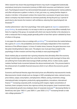 Other research has shown that psychological factors may result in exaggerated (statistically
anomalous) stock price movements (contrary to EMH which assumes such behaviors 'cancel
out'). Psychological research has demonstrated that people are predisposed to 'seeing' patterns,
and often will perceive a pattern in what is, in fact, just noise, e.g. seeing familiar shapes in
clouds or ink blots. In the present context, this means that a succession of good news items
about a company may lead investors to overreact positively, driving the price up. A period of
good returns also boosts the investors' self-confidence, reducing their (psychological) risk
threshold.[38]
Another phenomenon—also from psychology—that works against an objective assessment is
group thinking. As social animals, it is not easy to stick to an opinion that differs markedly from
that of a majority of the group. An example with which one may be familiar is the reluctance to
enter a restaurant that is empty; people generally prefer to have their opinion validated by those
of others in the group.
In one paper the authors draw an analogy with gambling.[39]
In normal times the market behaves
like a game of roulette; the probabilities are known and largely independent of the investment
decisions of the different players. In times of market stress, however, the game becomes more
like poker (herding behavior takes over). The players now must give heavy weight to the
psychology of other investors and how they are likely to react psychologically.[40]
Stock markets play an essential role in growing industries that ultimately affect the economy
through transferring available funds from units that have excess funds (savings) to those who
are suffering from funds deficit (borrowings) (Padhi and Naik, 2012). In other words, capital
markets facilitate funds movement between the above-mentioned units. This process leads to
the enhancement of available financial resources which in turn affects the economic growth
positively.
Economic and financial theories argue that stock prices are affected by macroeconomic trends.
Macroeconomic trends include such as changes in GDP, unemployment rates, national income,
price indices, output, consumption, unemployment, inflation, saving, investment, energy,
international trade, immigration, productivity, aging populations, innovations, international
finance.[41]
increasing corporate profit, increasing profit margins, higher concentration of
business, lower company income, less vigorous activity, less progress, lower investment rates,
lower productivity growth, less employee share of corporate revenues,[42]
decreasing Worker to
Beneficiary ratio (year 1960 5:1, year 2009 3:1, year 2030 2.2:1),[43]
increasing female to male
ratio college graduates.[44]
 