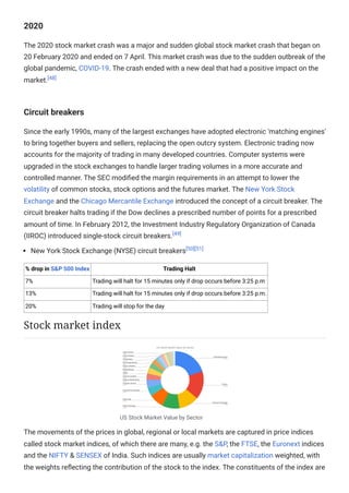2020
The 2020 stock market crash was a major and sudden global stock market crash that began on
20 February 2020 and ended on 7 April. This market crash was due to the sudden outbreak of the
global pandemic, COVID-19. The crash ended with a new deal that had a positive impact on the
market.[48]
Circuit breakers
Since the early 1990s, many of the largest exchanges have adopted electronic 'matching engines'
to bring together buyers and sellers, replacing the open outcry system. Electronic trading now
accounts for the majority of trading in many developed countries. Computer systems were
upgraded in the stock exchanges to handle larger trading volumes in a more accurate and
controlled manner. The SEC modified the margin requirements in an attempt to lower the
volatility of common stocks, stock options and the futures market. The New York Stock
Exchange and the Chicago Mercantile Exchange introduced the concept of a circuit breaker. The
circuit breaker halts trading if the Dow declines a prescribed number of points for a prescribed
amount of time. In February 2012, the Investment Industry Regulatory Organization of Canada
(IIROC) introduced single-stock circuit breakers.[49]
New York Stock Exchange (NYSE) circuit breakers[50][51]
% drop in S&P 500 Index Trading Halt
7% Trading will halt for 15 minutes only if drop occurs before 3:25 p.m
13% Trading will halt for 15 minutes only if drop occurs before 3:25 p.m.
20% Trading will stop for the day
US Stock Market Value by Sector
The movements of the prices in global, regional or local markets are captured in price indices
called stock market indices, of which there are many, e.g. the S&P, the FTSE, the Euronext indices
and the NIFTY & SENSEX of India. Such indices are usually market capitalization weighted, with
the weights reflecting the contribution of the stock to the index. The constituents of the index are
Stock market index
 