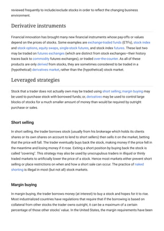 reviewed frequently to include/exclude stocks in order to reflect the changing business
environment.
Financial innovation has brought many new financial instruments whose pay-offs or values
depend on the prices of stocks. Some examples are exchange-traded funds (ETFs), stock index
and stock options, equity swaps, single-stock futures, and stock index futures. These last two
may be traded on futures exchanges (which are distinct from stock exchanges—their history
traces back to commodity futures exchanges), or traded over-the-counter. As all of these
products are only derived from stocks, they are sometimes considered to be traded in a
(hypothetical) derivatives market, rather than the (hypothetical) stock market.
Stock that a trader does not actually own may be traded using short selling; margin buying may
be used to purchase stock with borrowed funds; or, derivatives may be used to control large
blocks of stocks for a much smaller amount of money than would be required by outright
purchase or sales.
Short selling
In short selling, the trader borrows stock (usually from his brokerage which holds its clients
shares or its own shares on account to lend to short sellers) then sells it on the market, betting
that the price will fall. The trader eventually buys back the stock, making money if the price fell in
the meantime and losing money if it rose. Exiting a short position by buying back the stock is
called "covering". This strategy may also be used by unscrupulous traders in illiquid or thinly
traded markets to artificially lower the price of a stock. Hence most markets either prevent short
selling or place restrictions on when and how a short sale can occur. The practice of naked
shorting is illegal in most (but not all) stock markets.
Margin buying
In margin buying, the trader borrows money (at interest) to buy a stock and hopes for it to rise.
Most industrialized countries have regulations that require that if the borrowing is based on
collateral from other stocks the trader owns outright, it can be a maximum of a certain
percentage of those other stocks' value. In the United States, the margin requirements have been
Derivative instruments
Leveraged strategies
 