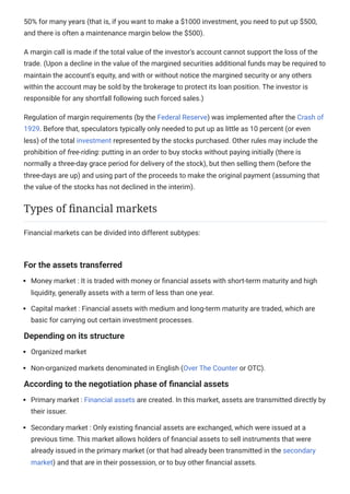 50% for many years (that is, if you want to make a $1000 investment, you need to put up $500,
and there is often a maintenance margin below the $500).
A margin call is made if the total value of the investor's account cannot support the loss of the
trade. (Upon a decline in the value of the margined securities additional funds may be required to
maintain the account's equity, and with or without notice the margined security or any others
within the account may be sold by the brokerage to protect its loan position. The investor is
responsible for any shortfall following such forced sales.)
Regulation of margin requirements (by the Federal Reserve) was implemented after the Crash of
1929. Before that, speculators typically only needed to put up as little as 10 percent (or even
less) of the total investment represented by the stocks purchased. Other rules may include the
prohibition of free-riding: putting in an order to buy stocks without paying initially (there is
normally a three-day grace period for delivery of the stock), but then selling them (before the
three-days are up) and using part of the proceeds to make the original payment (assuming that
the value of the stocks has not declined in the interim).
Financial markets can be divided into different subtypes:
For the assets transferred
Money market : It is traded with money or financial assets with short-term maturity and high
liquidity, generally assets with a term of less than one year.
Capital market : Financial assets with medium and long-term maturity are traded, which are
basic for carrying out certain investment processes.
Depending on its structure
Organized market
Non-organized markets denominated in English (Over The Counter or OTC).
According to the negotiation phase of financial assets
Primary market : Financial assets are created. In this market, assets are transmitted directly by
their issuer.
Secondary market : Only existing financial assets are exchanged, which were issued at a
previous time. This market allows holders of financial assets to sell instruments that were
already issued in the primary market (or that had already been transmitted in the secondary
market) and that are in their possession, or to buy other financial assets.
Types of financial markets
 