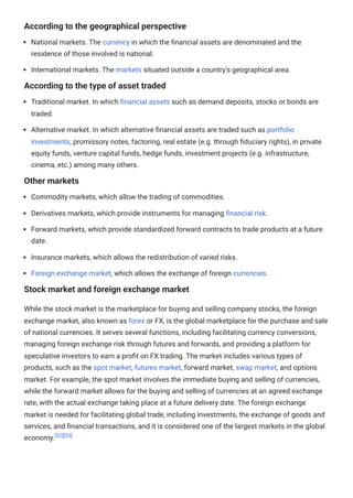 According to the geographical perspective
National markets. The currency in which the financial assets are denominated and the
residence of those involved is national.
International markets. The markets situated outside a country's geographical area.
According to the type of asset traded
Traditional market. In which financial assets such as demand deposits, stocks or bonds are
traded.
Alternative market. In which alternative financial assets are traded such as portfolio
investments, promissory notes, factoring, real estate (e.g. through fiduciary rights), in private
equity funds, venture capital funds, hedge funds, investment projects (e.g. infrastructure,
cinema, etc.) among many others.
Other markets
Commodity markets, which allow the trading of commodities.
Derivatives markets, which provide instruments for managing financial risk.
Forward markets, which provide standardized forward contracts to trade products at a future
date.
Insurance markets, which allows the redistribution of varied risks.
Foreign exchange market, which allows the exchange of foreign currencies.
Stock market and foreign exchange market
While the stock market is the marketplace for buying and selling company stocks, the foreign
exchange market, also known as forex or FX, is the global marketplace for the purchase and sale
of national currencies. It serves several functions, including facilitating currency conversions,
managing foreign exchange risk through futures and forwards, and providing a platform for
speculative investors to earn a profit on FX trading. The market includes various types of
products, such as the spot market, futures market, forward market, swap market, and options
market. For example, the spot market involves the immediate buying and selling of currencies,
while the forward market allows for the buying and selling of currencies at an agreed exchange
rate, with the actual exchange taking place at a future delivery date. The foreign exchange
market is needed for facilitating global trade, including investments, the exchange of goods and
services, and financial transactions, and it is considered one of the largest markets in the global
economy.[52][53]
 