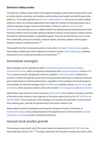 Electronic trading market
The electronic trading market refers to the digital marketplace where financial instruments such
as stocks, bonds, currencies, commodities, and derivatives are bought and sold through online
platforms. This market operates via electronic trading platforms, also known as online trading
platforms, which are software applications that enable the trading of financial products over a
network, typically through a financial intermediary. Platforms, such as eToro, Plus500,
Robinhood, and AvaTrade serve as a digital medium for trading financial instruments and make
financial markets more accessible, allowing individual investors to participate in trading without
the need for traditional brokers or substantial capital. They also provide features such as real-
time market data, stock price analysis, research reports, and news updates, which support
decision-making in trading activities.[54]
These platforms often incorporate systems, such as the Martingale Trading System, used in
forex trading. Additionally, online trading has evolved to include mobile trading apps, enabling
transactions to be conducted remotely via smartphones.[55]
Many strategies can be classified as either fundamental analysis or technical analysis.
Fundamental analysis refers to analyzing companies by their financial statements found in SEC
filings, business trends, and general economic conditions. Technical analysis studies price
actions in markets through the use of charts and quantitative techniques to attempt to forecast
price trends based on historical performance, regardless of the company's financial prospects.
One example of a technical strategy is the Trend following method, used by John W. Henry and
Ed Seykota, which uses price patterns and is also rooted in risk management and diversification.
Additionally, many choose to invest via passive index funds. In this method, one holds a portfolio
of the entire stock market or some segment of the stock market (such as the S&P 500 Index or
Wilshire 5000). The principal aim of this strategy is to maximize diversification, minimize taxes
from realizing gains, and ride the general trend of the stock market to rise.
Responsible investment emphasizes and requires a long-term horizon on the basis of
fundamental analysis only, avoiding hazards in the expected return of the investment. Socially
responsible investing is another investment preference.
The average annual growth rate of the stock market, as measured by the S&P 500 index, has
historically been around 10%.[56]
This figure represents the long-term average return and is often
Investment strategies
Annual stock market growth
 