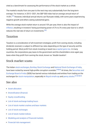 cited as a benchmark for assessing the performance of the stock market as a whole.
The market's results from one year to the next may vary substantially from the long-term
average. For instance, in 2012–2021, the S&P 500 index had an average annual return of
14.8%.[57]
However, individual annual returns can fluctuate widely, with some years experiencing
negative growth and others seeing substantial gains.
While the average stock market return is around 10% per year, there is also the impact of
inflation, resulting in investors' losing purchasing power of 2% to 3% every year due to it, which
reduces the real rate of return on investments.[58]
Taxation is a consideration of all investment strategies; profit from owning stocks, including
dividends received, is subject to different tax rates depending on the type of security and the
holding period. Most profit from stock investing is taxed via a capital gains tax. In many
countries, the corporations pay taxes to the government and the shareholders once again pay
taxes when they profit from owning the stock, known as "double taxation".
The Indian stock exchanges, Bombay Stock Exchange and National Stock Exchange of India,
have been rocked by several high-profile corruption scandals.[59][60]
At times, the Securities and
Exchange Board of India (SEBI) has barred various individuals and entities from trading on the
exchanges for stock manipulation, especially in illiquid small-cap and penny stocks.[61][62][63]
Asset allocation
Diversification (finance)
Equity crowdfunding
List of stock exchange trading hours
List of stock market crashes and bear markets
List of stock exchanges
List of stock market indices
Modeling and analysis of financial markets
Financial risk management
Taxation
Stock market scams
See also
 
