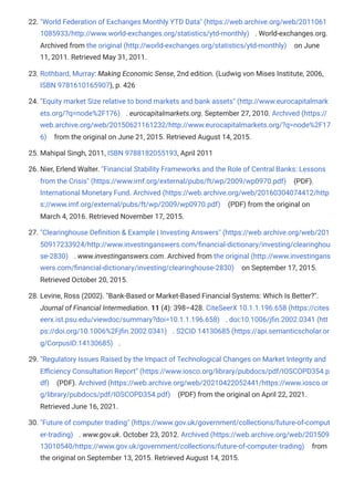 22. "World Federation of Exchanges Monthly YTD Data" (https://web.archive.org/web/2011061
1085933/http://www.world-exchanges.org/statistics/ytd-monthly) . World-exchanges.org.
Archived from the original (http://world-exchanges.org/statistics/ytd-monthly) on June
11, 2011. Retrieved May 31, 2011.
23. Rothbard, Murray: Making Economic Sense, 2nd edition. (Ludwig von Mises Institute, 2006,
ISBN 9781610165907), p. 426
24. "Equity market Size relative to bond markets and bank assets" (http://www.eurocapitalmark
ets.org/?q=node%2F176) . eurocapitalmarkets.org. September 27, 2010. Archived (https://
web.archive.org/web/20150621161232/http://www.eurocapitalmarkets.org/?q=node%2F17
6) from the original on June 21, 2015. Retrieved August 14, 2015.
25. Mahipal Singh, 2011, ISBN 9788182055193, April 2011
26. Nier, Erlend Walter. "Financial Stability Frameworks and the Role of Central Banks: Lessons
from the Crisis" (https://www.imf.org/external/pubs/ft/wp/2009/wp0970.pdf) (PDF).
International Monetary Fund. Archived (https://web.archive.org/web/20160304074412/http
s://www.imf.org/external/pubs/ft/wp/2009/wp0970.pdf) (PDF) from the original on
March 4, 2016. Retrieved November 17, 2015.
27. "Clearinghouse Definition & Example | Investing Answers" (https://web.archive.org/web/201
50917233924/http://www.investinganswers.com/financial-dictionary/investing/clearinghou
se-2830) . www.investinganswers.com. Archived from the original (http://www.investingans
wers.com/financial-dictionary/investing/clearinghouse-2830) on September 17, 2015.
Retrieved October 20, 2015.
28. Levine, Ross (2002). "Bank-Based or Market-Based Financial Systems: Which Is Better?".
Journal of Financial Intermediation. 11 (4): 398–428. CiteSeerX 10.1.1.196.658 (https://cites
eerx.ist.psu.edu/viewdoc/summary?doi=10.1.1.196.658) . doi:10.1006/jfin.2002.0341 (htt
ps://doi.org/10.1006%2Fjfin.2002.0341) . S2CID 14130685 (https://api.semanticscholar.or
g/CorpusID:14130685) .
29. "Regulatory Issues Raised by the Impact of Technological Changes on Market Integrity and
Efficiency Consultation Report" (https://www.iosco.org/library/pubdocs/pdf/IOSCOPD354.p
df) (PDF). Archived (https://web.archive.org/web/20210422052441/https://www.iosco.or
g/library/pubdocs/pdf/IOSCOPD354.pdf) (PDF) from the original on April 22, 2021.
Retrieved June 16, 2021.
30. "Future of computer trading" (https://www.gov.uk/government/collections/future-of-comput
er-trading) . www.gov.uk. October 23, 2012. Archived (https://web.archive.org/web/201509
13010540/https://www.gov.uk/government/collections/future-of-computer-trading) from
the original on September 13, 2015. Retrieved August 14, 2015.
 