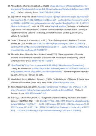 31. Alexander, K.; Dhumale, R.; Eatwell, J. (2006). Global Governance of Financial Systems: The
International Regulation of Systemic Risk (https://archive.org/details/globalgovernance0000
alex) . Oxford University Press. ISBN 978-0-19-516698-9.
32. copied from Wikipedia article Intellectual capital [1] (https://citeseerx.ist.psu.edu/viewdoc/
download?doi=10.1.1.652.9595&rep=rep1&type=pdf) Archived (https://web.archive.org/w
eb/20210414035254/https://citeseerx.ist.psu.edu/viewdoc/download?doi=10.1.1.652.959
5&rep=rep1&type=pdf) April 14, 2021, at the Wayback Machine The Impact of Intellectual
Capital on a Firm's Stock Return | Evidence from Indonesia | Ari Barkah Djamil, Dominique
Razafindrambinina, Caroline Tandeans | Journal of Business Studies Quarterly 2013,
Volume 5, Number 2
33. Cutler, D. Poterba, J. & Summers, L. (1991). "Speculative dynamics". Review of Economic
Studies. 58 (3): 520–546. doi:10.2307/2298010 (https://doi.org/10.2307%2F2298010) .
JSTOR 2298010 (https://www.jstor.org/stable/2298010) . S2CID 219396672 (https://api.s
emanticscholar.org/CorpusID:219396672) .
34. Alexander, Kern; Dhumale, Rahul; Eatwell, John (2005). Global governance of financial
systems: the international regulation of systemic risk. Finance and the economy. Oxford:
Oxford university press. ISBN 978-0-19-516698-9.
35. "OpenStax CNX" (http://cnx.org/contents/9UMcK-Dv@2/Non-Gaussian-Observations) .
cnx.org. Rice University. Archived (https://web.archive.org/web/20170222193955/http://cn
x.org/contents/9UMcK-Dv@2/Non-Gaussian-Observations) from the original on February
22, 2017. Retrieved February 22, 2017.
36. Mandelbrot, Benoit & Hudson, Richard L. (2006). The Misbehavior of Markets: A Fractal View
of Financial Turbulence (annot. ed.). Basic Books. ISBN 978-0-465-04357-6.
37. Taleb, Nassim Nicholas (2008). Fooled by Randomness: The Hidden Role of Chance in Life
and in the Markets (https://archive.org/details/fooledbyrandomne00tale) (2nd ed.).
Random House. ISBN 978-1-4000-6793-0.
38. Tversky, A. & Kahneman, D. (1974). "Judgement under uncertainty: heuristics and biases".
Science. 185 (4157): 1124–1131. Bibcode:1974Sci...185.1124T (https://ui.adsabs.harvard.e
du/abs/1974Sci...185.1124T) . doi:10.1126/science.185.4157.1124 (https://doi.org/10.11
26%2Fscience.185.4157.1124) . PMID 17835457 (https://pubmed.ncbi.nlm.nih.gov/17835
457) . S2CID 143452957 (https://api.semanticscholar.org/CorpusID:143452957) .
 